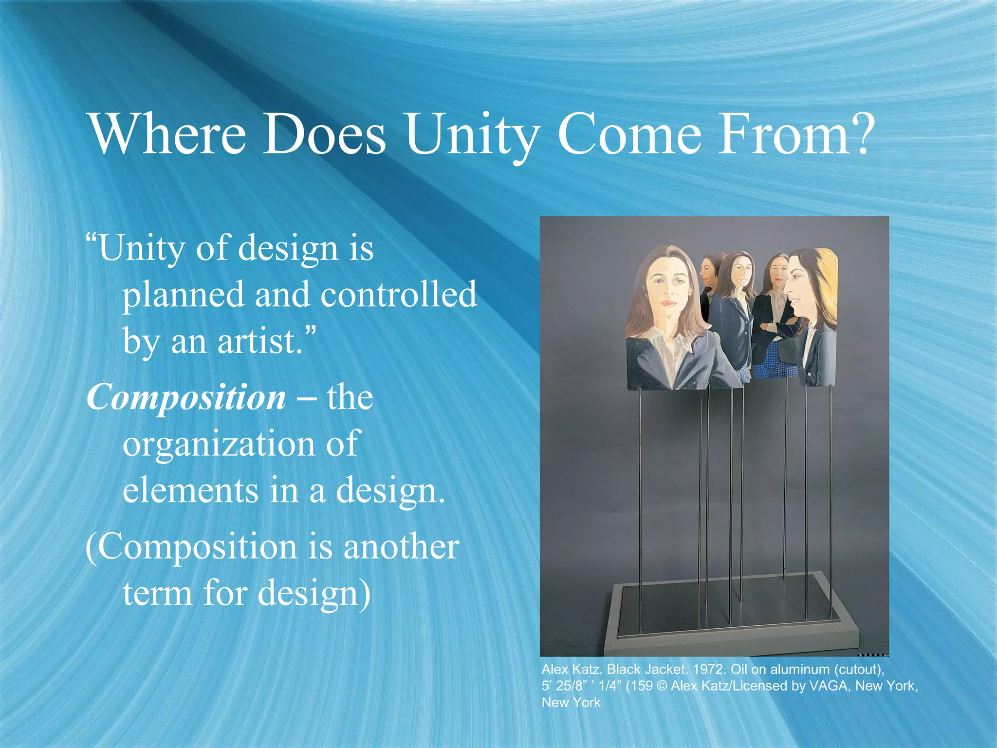 Where Does Unity Come From?
“Unity of design is
planned and controlled
by an artist.”
Composition – the
organization of
elements in a design.
(Composition is another
term for design)
Alex Katz. Black Jacket. 1972. Oil on aluminum (cutout),
5’ 25/8” ’ 1/4” (159 © Alex Katz/Licensed by VAGA, New York,
New York
 