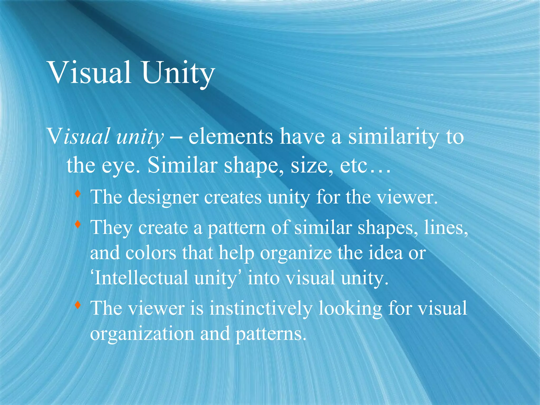 Visual Unity
Visual unity – elements have a similarity to
the eye. Similar shape, size, etc…
 The designer creates unity for the viewer.
 They create a pattern of similar shapes, lines,
and colors that help organize the idea or
‘Intellectual unity’ into visual unity.
 The viewer is instinctively looking for visual
organization and patterns.
 