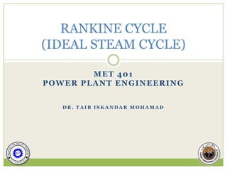 RANKINE CYCLE
(IDEAL STEAM CYCLE)

        MET 401
POWER PLANT ENGINEERING


   DR. TAIB ISKANDAR MOHAMAD
 