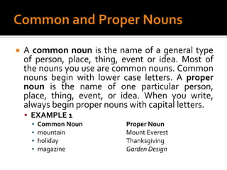 Common and Proper NounsA common noun is the name of a general type of person, place, thing, event or idea. Most of the nouns you use are common nouns. Common nouns begin with lower case letters. A proper noun is the name of one particular person, place, thing, event, or idea. When you write, always begin proper nouns with capital letters.EXAMPLE 1Common Noun		Proper Nounmountain			Mount Everestholiday			Thanksgivingmagazine			Garden Design
