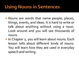 Using Nouns in SentencesNouns are words that name people, places, things, events, and ideas. It is hard to write or talk about anything without using a noun. Look around and you will see thousands of nouns.In Chapter 2, you will learn about nouns. Each lesson tells about different kinds of nouns. You will learn how they are used in everyday speech and writing.