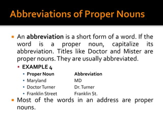 Abbreviations of Proper NounsAn abbreviation is a short form of a word. If the word is a proper noun, capitalize its abbreviation. Titles like Doctor and Mister are proper nouns. They are usually abbreviated.EXAMPLE 4Proper Noun		AbbreviationMaryland		MDDoctor Turner		Dr. TurnerFranklin Street		Franklin St.Most of the words in an address are proper nouns.