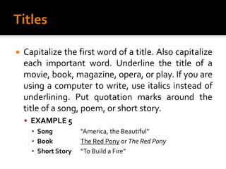 TitlesCapitalize the first word of a title. Also capitalize each important word. Underline the title of a movie, book, magazine, opera, or play. If you are using a computer to write, use italics instead of underlining. Put quotation marks around the title of a song, poem, or short story.EXAMPLE 5Song		“America, the Beautiful”Book		The Red Pony or The Red PonyShort Story	“To Build a Fire”