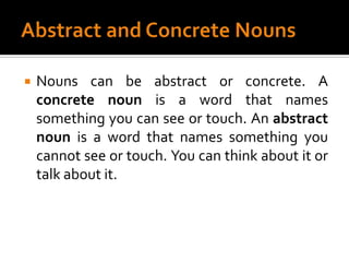 Abstract and Concrete NounsNouns can be abstract or concrete. A concrete noun is a word that names something you can see or touch. An abstract noun is a word that names something you cannot see or touch. You can think about it or talk about it.