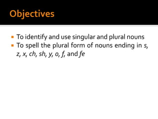 ObjectivesTo identify and use singular and plural nounsTo spell the plural form of nouns ending in s, z, x, ch, sh, y, o, f, and fe