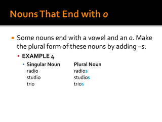 Nouns That End with oSome nouns end with a vowel and an o. Make the plural form of these nouns by adding –s.EXAMPLE 4Singular Noun	Plural Nounradio			radiosstudio			studiostrio			trios