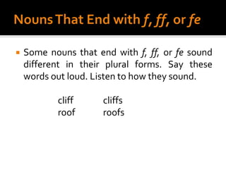 Nouns That End with f, ff, or feSome nouns that end with f, ff, or fesound different in their plural forms. Say these words out loud. Listen to how they sound.		cliff		cliffs		roof		roofs