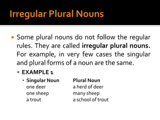 Irregular Plural NounsSome plural nouns do not follow the regular rules. They are called irregular plural nouns. For example, in very few cases the singular and plural forms of a noun are the same.EXAMPLE 1Singular Noun	Plural Nounone deer		a herd of deerone sheep		many sheepa trout		a school of trout