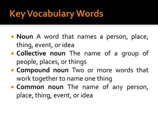 Key Vocabulary WordsNoun A word that names a person, place, thing, event, or ideaCollective noun The name of a group of people, places, or thingsCompound noun Two or more words that work together to name one thingCommon noun The name of any person, place, thing, event, or idea