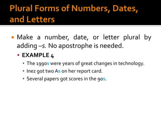 Plural Forms of Numbers, Dates, and LettersMake a number, date, or letter plural by adding –s. No apostrophe is needed.EXAMPLE 4The 1990s were years of great changes in technology.Inez got two As on her report card.Several papers got scores in the 90s.