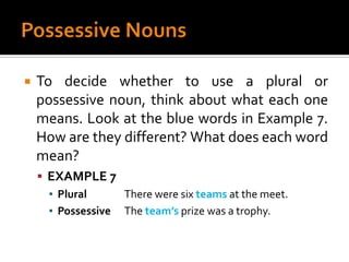 Possessive NounsTo decide whether to use a plural or possessive noun, think about what each one means. Look at the blue words in Example 7. How are they different? What does each word mean?EXAMPLE 7Plural		There were six teams at the meet.Possessive	The team’s prize was a trophy.