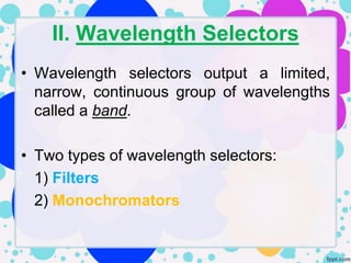 II. Wavelength Selectors
• Wavelength selectors output a limited,
  narrow, continuous group of wavelengths
  called a band.

• Two types of wavelength selectors:
  1) Filters
  2) Monochromators
 