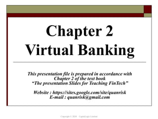 Chapter 2
Virtual Banking
This presentation file is prepared in accordance with
Chapter 2 of the text book
“The presentation Slides for Teaching FinTech”
Website : https://sites.google.com/site/quanrisk
E-mail : quanrisk@gmail.com
Copyright © 2020 CapitaLogic Limited
 