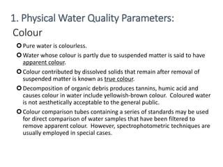 Colour
Pure water is colourless.
Water whose colour is partly due to suspended matter is said to have
apparent colour.
Colour contributed by dissolved solids that remain after removal of
suspended matter is known as true colour.
Decomposition of organic debris produces tannins, humic acid and
causes colour in water include yellowish-brown colour. Coloured water
is not aesthetically acceptable to the general public.
Colour comparison tubes containing a series of standards may be used
for direct comparison of water samples that have been filtered to
remove apparent colour. However, spectrophotometric techniques are
usually employed in special cases.
10
1. Physical Water Quality Parameters:
 