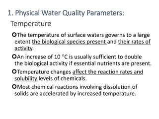 Temperature
The temperature of surface waters governs to a large
extent the biological species present and their rates of
activity.
An increase of 10 °C is usually sufficient to double
the biological activity if essential nutrients are present.
Temperature changes affect the reaction rates and
solubility levels of chemicals.
Most chemical reactions involving dissolution of
solids are accelerated by increased temperature.
12
1. Physical Water Quality Parameters:
 