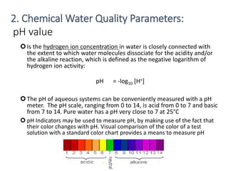 pH value
Is the hydrogen ion concentration in water is closely connected with
the extent to which water molecules dissociate for the acidity and/or
the alkaline reaction, which is defined as the negative logarithm of
hydrogen ion activity:
pH = -log10 [H+]
The pH of aqueous systems can be conveniently measured with a pH
meter. The pH scale, ranging from 0 to 14, is acid from 0 to 7 and basic
from 7 to 14. Pure water has a pH very close to 7 at 25°C
 pH Indicators may be used to measure pH, by making use of the fact that
their color changes with pH. Visual comparison of the color of a test
solution with a standard color chart provides a means to measure pH
14
2. Chemical Water Quality Parameters:
 