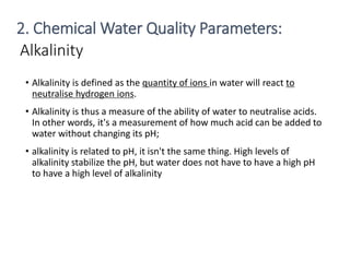 Alkalinity
• Alkalinity is defined as the quantity of ions in water will react to
neutralise hydrogen ions.
• Alkalinity is thus a measure of the ability of water to neutralise acids.
In other words, it's a measurement of how much acid can be added to
water without changing its pH;
• alkalinity is related to pH, it isn't the same thing. High levels of
alkalinity stabilize the pH, but water does not have to have a high pH
to have a high level of alkalinity
15
2. Chemical Water Quality Parameters:
 