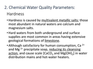 Hardness
•Hardness is caused by multivalent metallic salts; those
most abundant in natural waters are calcium and
magnesium salts.
•Hard waters from both underground and surface
supplies are most common in areas having extensive
geological formations of limestone.
•Although satisfactory for human consumption, Ca 2+
and Mg 2+ precipitate soap, reducing its cleansing
action, and cause scale [CaCO3 and Mg(OH)2] in water
distribution mains and hot-water heaters.
16
2. Chemical Water Quality Parameters:
 
