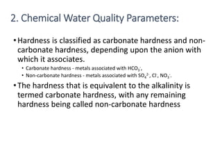 •Hardness is classified as carbonate hardness and non-
carbonate hardness, depending upon the anion with
which it associates.
• Carbonate hardness - metals associated with HCO3
-,
• Non-carbonate hardness - metals associated with SO4
2-, Cl-, NO3
-.
•The hardness that is equivalent to the alkalinity is
termed carbonate hardness, with any remaining
hardness being called non-carbonate hardness
17
2. Chemical Water Quality Parameters:
 