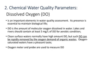 Dissolved Oxygen (DO)
• is an important elements in water quality assessment. Its presence is
essential to maintain biological life;
• DO is the amount of molecular oxygen dissolved in water. Lakes and
rivers should contain at least 5 mg/L of DO for aerobic condition;
• Clean surface waters normally have high amount DO, but such DO can
be rapidly removed by the oxygen demand of organic wastes. Oxygen-
saturated waters have a pleasant taste;
• Oxygen meter and probe are used to measure DO
18
2. Chemical Water Quality Parameters:
 