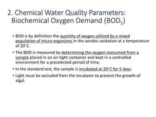 Biochemical Oxygen Demand (BOD5)
• BOD is by definition the quantity of oxygen utilised by a mixed
population of micro-organisms in the aerobic oxidation at a temperature
of 20°C.
• The BOD is measured by determining the oxygen consumed from a
sample placed in an air-tight container and kept in a controlled
environment for a preselected period of time.
• In the standard test, the sample is incubated at 20°C for 5 days.
• Light must be excluded from the incubator to prevent the growth of
algal.
19
2. Chemical Water Quality Parameters:
 