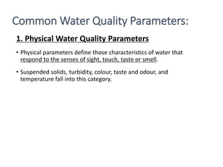 1. Physical Water Quality Parameters
• Physical parameters define those characteristics of water that
respond to the senses of sight, touch, taste or smell.
• Suspended solids, turbidity, colour, taste and odour, and
temperature fall into this category.
2
Common Water Quality Parameters:
 