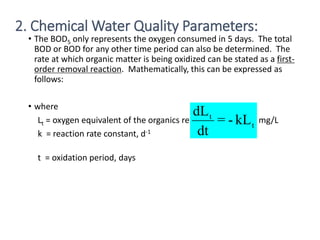 • The BOD5 only represents the oxygen consumed in 5 days. The total
BOD or BOD for any other time period can also be determined. The
rate at which organic matter is being oxidized can be stated as a first-
order removal reaction. Mathematically, this can be expressed as
follows:
• where
Lt = oxygen equivalent of the organics remaining at time t, mg/L
k = reaction rate constant, d-1
t = oxidation period, days
20
t
t
kL
-
=
dt
dL
2. Chemical Water Quality Parameters:
 