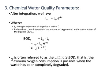 22
•After integration, we have
Lt = Lo e-kt
•Where:
• Lo = oxygen equivalent of organics at time = 0
• Rather than Lt, our interest is in the amount of oxygen used in the consumption of
the organics (BODt).
BODt = Lo - Lt
= Lo - Lo e-kt
= Lo(1-e-kt)
•Lo is often referred to as the ultimate BOD, that is, the
maximum oxygen consumption is possible when the
waste has been completely degraded.
3. Chemical Water Quality Parameters:
 