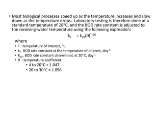 • Most biological processes speed up as the temperature increases and slow
down as the temperature drops. Laboratory testing is therefore done at a
standard temperature of 20°C, and the BOD rate constant is adjusted to
the receiving-water temperature using the following expression:
kT = k20(θ)T-20
where
• T : temperature of interest, °C
• kT : BOD rate constant at the temperature of interest, day-1
• K20 : BOD rate constant determined at 20°C, day-1
• θ : temperature coefficient
• 4 to 20°C = 1.047
• 20 to 30°C = 1.056
23
 