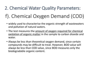 f). Chemical Oxygen Demand (COD)
• widely used to characterise the organic strength of wastewaters
and pollution of natural waters.
• The test measures the amount of oxygen required for chemical
oxidation of organic matter in the sample to carbon dioxide and
water.
• Always be less than theoretical oxygen demand, since certain
compounds may be difficult to treat. However, BOD value will
always be less than COD value, since BOD measures only the
biodegradable organic content.
24
2. Chemical Water Quality Parameters:
 