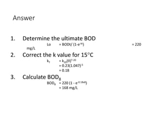 Answer
1. Determine the ultimate BOD
Lo = BODt/ (1-e-kt) = 220
mg/L
2. Correct the k value for 15°C
kT = k20(θ)T-20
= 0.23(1.047)-5
= 0.18
3. Calculate BOD8
BOD8 = 220 (1 - e-0.18x8)
= 168 mg/L
26
 