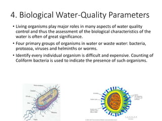 4. Biological Water-Quality Parameters
• Living organisms play major roles in many aspects of water quality
control and thus the assessment of the biological characteristics of the
water is often of great significance.
• Four primary groups of organisms in water or waste water: bacteria,
protozoa, viruses and helminths or worms.
• Identify every individual organism is difficult and expensive. Counting of
Coliform bacteria is used to indicate the presence of such organisms.
27
 