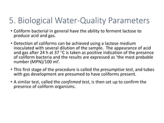 • Coliform bacterial in general have the ability to ferment lactose to
produce acid and gas.
• Detection of coliforms can be achieved using a lactose medium
inoculated with several dilution of the sample. The appearance of acid
and gas after 24 h at 37 °C is taken as positive indication of the presence
of coliform bacteria and the results are expressed as ‘the most probable
number (MPN)/100 ml’.
• This first stage of the procedure is called the presumptive test, and tubes
with gas development are presumed to have coliforms present.
• A similar test, called the confirmed test, is then set up to confirm the
presence of coliform organisms.
28
5. Biological Water-Quality Parameters
 