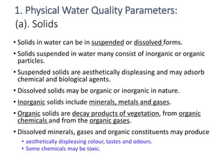 (a). Solids
• Solids in water can be in suspended or dissolved forms.
• Solids suspended in water many consist of inorganic or organic
particles.
• Suspended solids are aesthetically displeasing and may adsorb
chemical and biological agents.
• Dissolved solids may be organic or inorganic in nature.
• Inorganic solids include minerals, metals and gases.
• Organic solids are decay products of vegetation, from organic
chemicals and from the organic gases.
• Dissolved minerals, gases and organic constituents may produce
• aesthetically displeasing colour, tastes and odours.
• Some chemicals may be toxic.
3
1. Physical Water Quality Parameters:
 