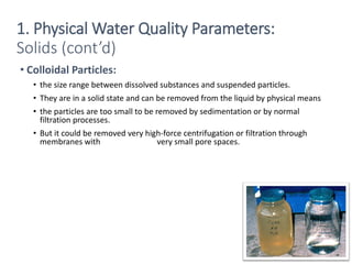 • Colloidal Particles:
• the size range between dissolved substances and suspended particles.
• They are in a solid state and can be removed from the liquid by physical means
• the particles are too small to be removed by sedimentation or by normal
filtration processes.
• But it could be removed very high-force centrifugation or filtration through
membranes with very small pore spaces.
7
Solids (cont’d)
1. Physical Water Quality Parameters:
 
