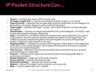  Version — Indicates the version of IP currently used.
 IP Header Length (IHL) — Indicates the datagram header length in 32-bit words.
 Type-of-Service — Specifies how an upper-layer protocol would like a current datagram to
be handled, and assigns datagram various levels of importance.
 Total Length — Specifies the length, in bytes, of the entire IP packet, including the data
and header.
 Identification — Contains an integer that identifies the current datagram. This field is used
to help piece together datagram fragments.
 Flags — Consists of a 3-bit field of which the two low-order (least-significant) bits control
fragmentation. The low-order bit specifies whether the packet can be fragmented. The
middle bit specifies whether the packet is the last fragment in a series of fragmented
packets.The third or high-order bit is not used.
 Fragment Offset — Indicates the position of the fragment’s data relative to the beginning
of the data in the original datagram, which allows the destination IP process to properly
reconstruct the original datagram.
 Time-to-Live — Maintains a counter that gradually decrements down to zero, at which
point the datagram is discarded.
 Protocol — Indicates which upper-layer protocol receives incoming packets after IP
processing is complete.
 Header Checksum — Helps ensure IP header integrity.
 Source Address — Specifies the sending node.
 Destination Address — Specifies the receiving node.
 Options — Allows IP to support various options, such as security.
 Data — Contains upper-layer sent in packet.
08/12/2015 15
Dr. J.VijiPriya,Assistant Professor, Hawassa University, Ethiopia
 