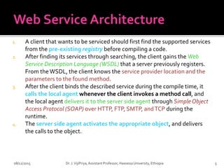1. A client that wants to be serviced should first find the supported services
from the pre-existing registry before compiling a code.
2. After finding its services through searching, the client gains the Web
Service Description Language (WSDL) that a server previously registers.
From theWSDL, the client knows the service provider location and the
parameters to the found method.
3. After the client binds the described service during the compile time, it
calls the local agent whenever the client invokes a method call, and
the local agent delivers it to the server side agent through Simple Object
Access Protocol (SOAP) over HTTP, FTP, SMTP, andTCP during the
runtime.
4. The server side agent activates the appropriate object, and delivers
the calls to the object.
08/12/2015 5
Dr. J.VijiPriya,Assistant Professor, Hawassa University, Ethiopia
 