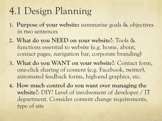 4.1 Design Planning
1.  Purpose of your website: summarise goals & objectives
    in two sentences
2.  What do you NEED on your website?: Tools &
    functions essential to website (e.g. home, about,
    contact pages, navigation bar, corporate branding)
3.  What do you WANT on your website?: Contact form,
    one-click sharing of content (e.g. Facebook, twitter),
    automated feedback forms, high-end graphics, etc.
4.  How much control do you want over managing the
    website?: DIY? Level of involvement of developer / IT
    department. Consider content change requirements,
    type of site
 
