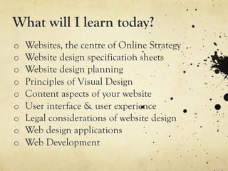 What will I learn today?
o    Websites, the centre of Online Strategy
o    Website design specification sheets
o    Website design planning
o    Principles of Visual Design
o    Content aspects of your website
o    User interface & user experience
o    Legal considerations of website design
o    Web design applications
o    Web Development
 