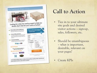 Call to Action
•  Ties in to your ultimate
  site goals and desired
  visitor actions – sign-up,
  sales, followers, etc.

•  Should be unambiguous
  – what is important,
  desirable, relevant on
  your pages?

•  Create KPIs
 