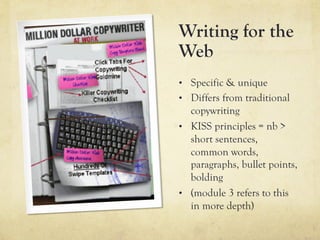 Writing for the
Web
•  Specific & unique
•  Differs from traditional
   copywriting
•  KISS principles = nb >
   short sentences,
   common words,
   paragraphs, bullet points,
   bolding
•  (module 3 refers to this
   in more depth)
 