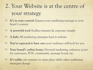 2. Your Website is at the centre of
   your strategy
"   It’s in your control: Express your marketing message to your
   heart’s content

"   A powerful tool: Endless features & customer insight

"   A hub: All marketing strategies lead to website

"   You’re expected to have one: your audience will look for you

"   Your brand’s online home: Devoted marketing, reference point
   for customers, POS, community, message board, etc.

"   It’s stable: site remains in same place while other marketing
   strategies change
 