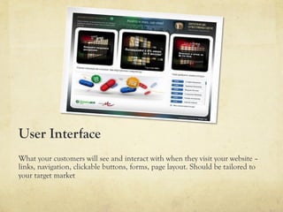User Interface
What your customers will see and interact with when they visit your website –
links, navigation, clickable buttons, forms, page layout. Should be tailored to
your target market
 