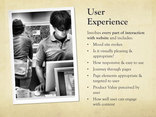 User
Experience
Involves every part of interaction
with website and includes:
•  Mood site evokes
•  Is it visually pleasing &
   appropriate?
•  How responsive & easy to use
•  Journey through pages
•  Page elements appropriate &
   targeted to user
•  Product Value perceived by
   user
•  How well user can engage
   with content
 