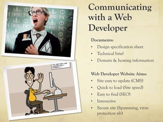 Communicating
with a Web
Developer
Documents:
•  Design specification sheet
•  Technical brief
•  Domain & hosting information


Web Developer Website Aims:
•  Site easy to update (CMS)
•  Quick to load (Site speed)
•  Easy to find (SEO)
•  Interactive
•  Secure site (Spamming, virus
   protection nb)
 