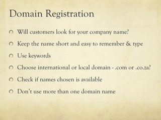 Domain Registration
"   Will customers look for your company name?

"   Keep the name short and easy to remember & type

"   Use keywords

"   Choose international or local domain - .com or .co.za?

"   Check if names chosen is available

"   Don’t use more than one domain name
 
