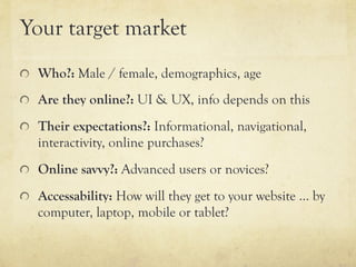 Your target market
"   Who?: Male / female, demographics, age

"   Are they online?: UI & UX, info depends on this

"   Their expectations?: Informational, navigational,
    interactivity, online purchases?
"   Online savvy?: Advanced users or novices?

"   Accessability: How will they get to your website … by
    computer, laptop, mobile or tablet?
 