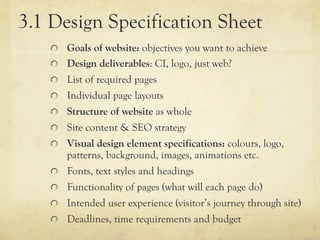 3.1 Design Specification Sheet
    "   Goals of website: objectives you want to achieve
    "   Design deliverables: CI, logo, just web?
    "   List of required pages
    "   Individual page layouts
    "   Structure of website as whole
    "   Site content & SEO strategy
    "   Visual design element specifications: colours, logo,
        patterns, background, images, animations etc.
    "   Fonts, text styles and headings
    "   Functionality of pages (what will each page do)
    "   Intended user experience (visitor’s journey through site)
    "   Deadlines, time requirements and budget
 