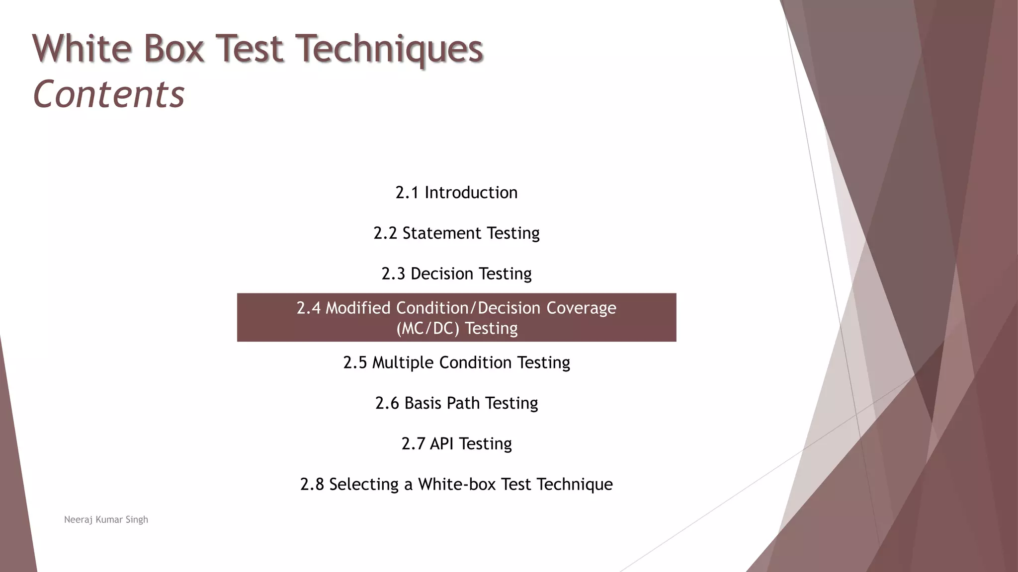White Box Test Techniques
Contents
2.1 Introduction
2.2 Statement Testing
2.3 Decision Testing
2.4 Modified Condition/Decision Coverage
(MC/DC) Testing
2.5 Multiple Condition Testing
2.6 Basis Path Testing
2.7 API Testing
2.8 Selecting a White-box Test Technique
Neeraj Kumar Singh
 