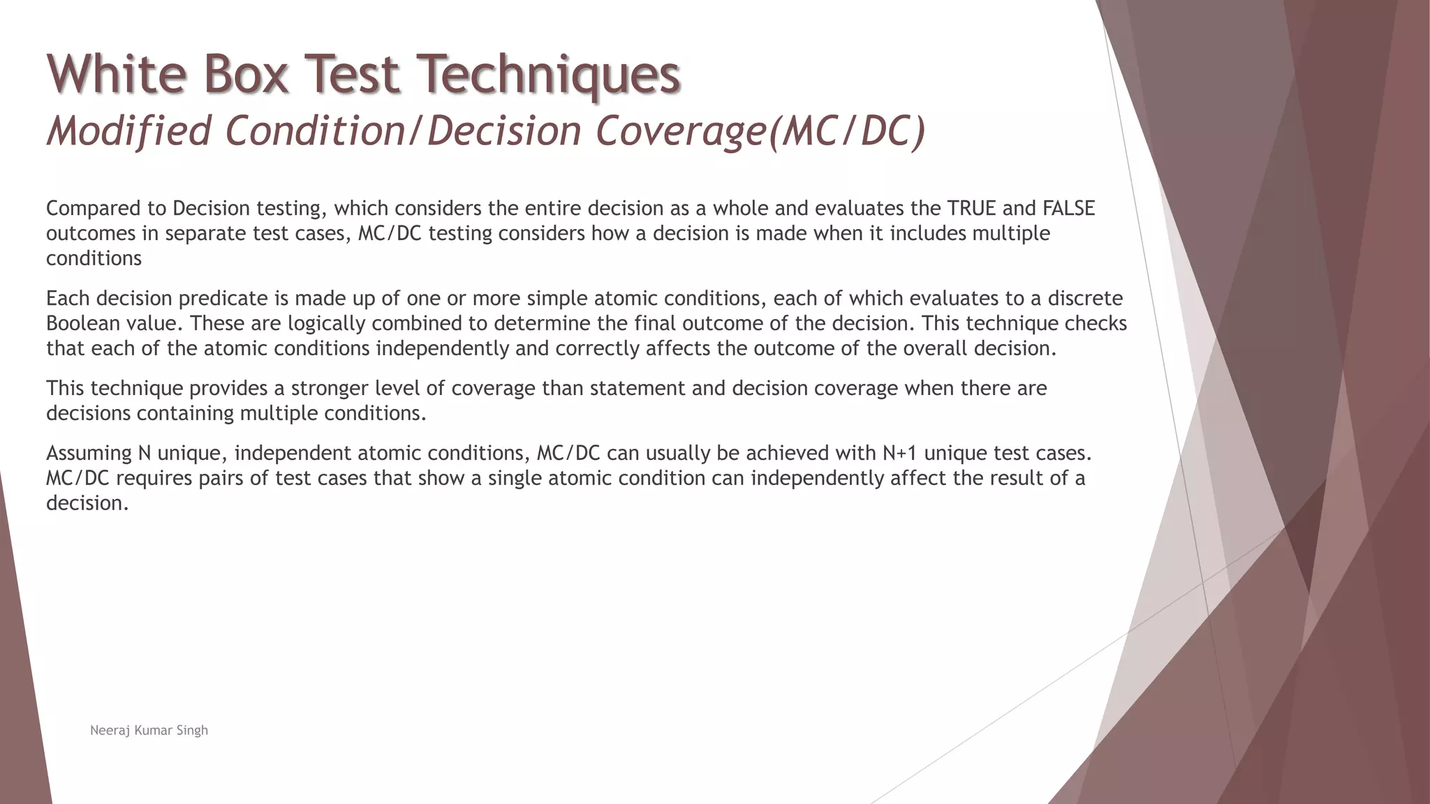 White Box Test Techniques
Modified Condition/Decision Coverage(MC/DC)
Compared to Decision testing, which considers the entire decision as a whole and evaluates the TRUE and FALSE
outcomes in separate test cases, MC/DC testing considers how a decision is made when it includes multiple
conditions
Each decision predicate is made up of one or more simple atomic conditions, each of which evaluates to a discrete
Boolean value. These are logically combined to determine the final outcome of the decision. This technique checks
that each of the atomic conditions independently and correctly affects the outcome of the overall decision.
This technique provides a stronger level of coverage than statement and decision coverage when there are
decisions containing multiple conditions.
Assuming N unique, independent atomic conditions, MC/DC can usually be achieved with N+1 unique test cases.
MC/DC requires pairs of test cases that show a single atomic condition can independently affect the result of a
decision.
Neeraj Kumar Singh
 